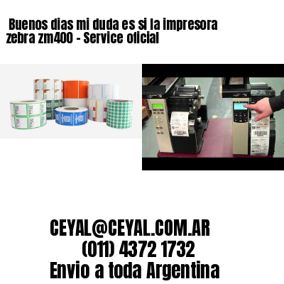 Buenos dias mi duda es si la impresora zebra zm400 – Service oficial